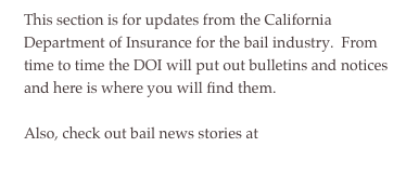 This section is for updates from the California Department of Insurance for the bail industry.  From time to time the DOI will put out bulletins and notices and here is where you will find them.
Also, check out bail news stories at  news